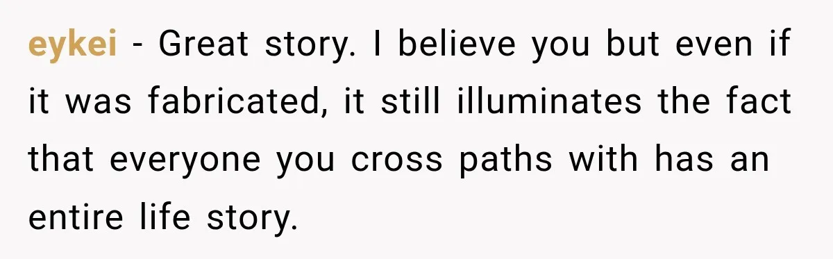eykei − Great story. I believe you but even if it was fabricated, it still illuminates the fact that everyone you cross paths with has an entire life story.