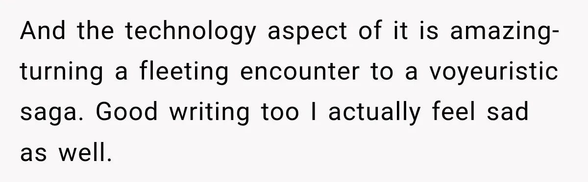 And the technology aspect of it is amazing- turning a fleeting encounter to a voyeuristic saga. Good writing too I actually feel sad as well.