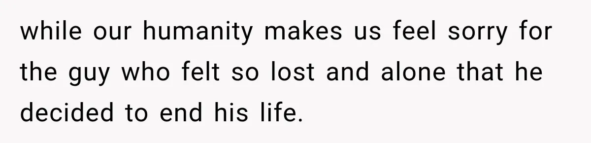 while our humanity makes us feel sorry for the guy who felt so lost and alone that he decided to end his life.