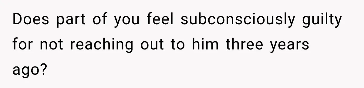 Does part of you feel subconsciously guilty for not reaching out to him three years ago?