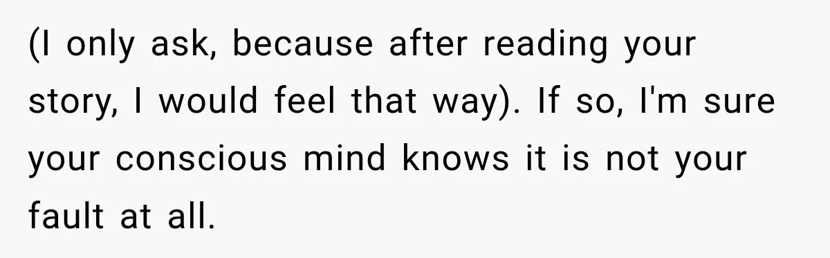 (I only ask, because after reading your story, I would feel that way). If so, I'm sure your conscious mind knows it is not your fault at all.