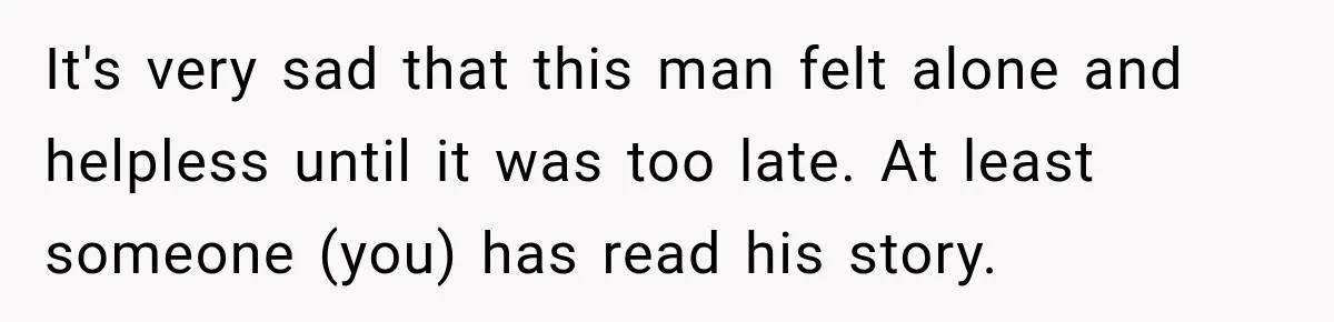 It's very sad that this man felt alone and helpless until it was too late. At least someone (you) has read his story.