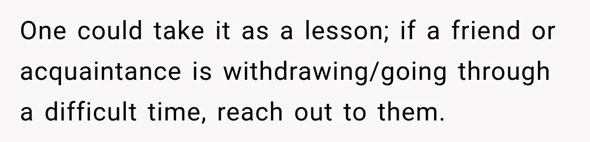 One could take it as a lesson; if a friend or acquaintance is withdrawing/going through a difficult time, reach out to them.