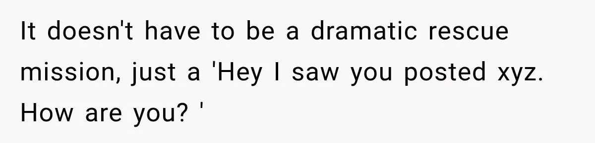 It doesn't have to be a dramatic rescue mission, just a 'Hey I saw you posted xyz. How are you? '