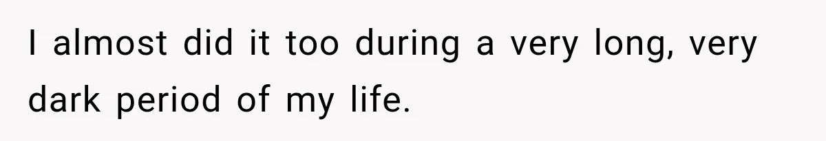 I almost did it too during a very long, very dark period of my life.