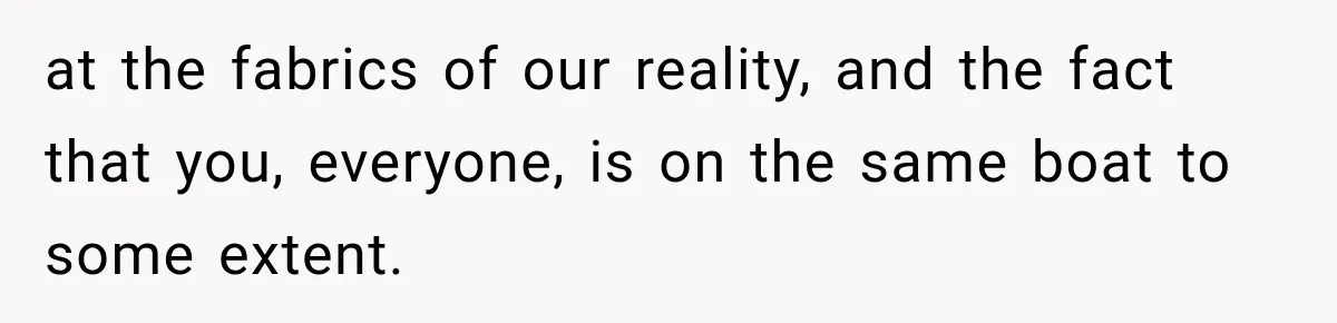 at the fabrics of our reality, and the fact that you, everyone, is on the same boat to some extent.
