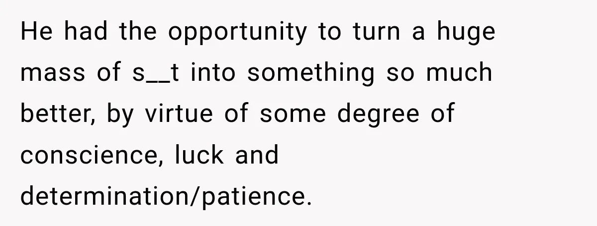 He had the opportunity to turn a huge mass of s__t into something so much better, by virtue of some degree of conscience, luck and determination/patience.