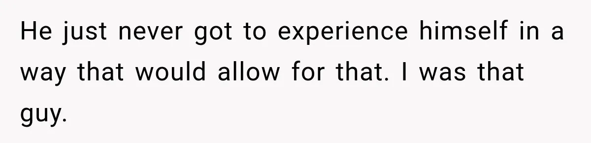 He just never got to experience himself in a way that would allow for that. I was that guy.