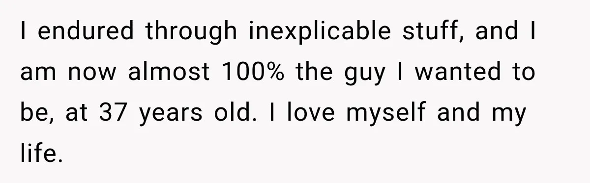 I endured through inexplicable stuff, and I am now almost 100% the guy I wanted to be, at 37 years old. I love myself and my life.