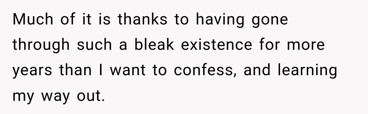 Much of it is thanks to having gone through such a bleak existence for more years than I want to confess, and learning my way out.