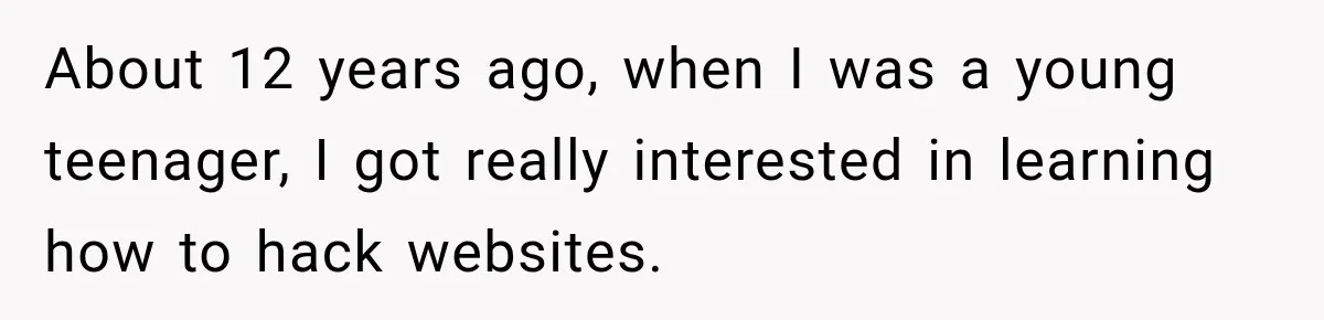 About 12 years ago, when I was a young teenager, I got really interested in learning how to hack websites.
