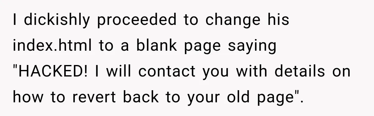 I dickishly proceeded to change his index.html to a blank page saying "HACKED! I will contact you with details on how to revert back to your old page".