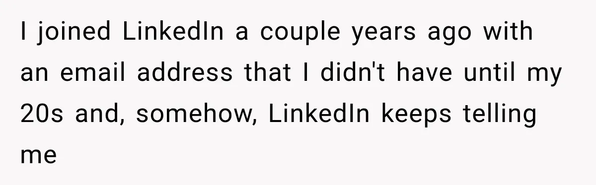 I joined LinkedIn a couple years ago with an email address that I didn't have until my 20s and, somehow, LinkedIn keeps telling me