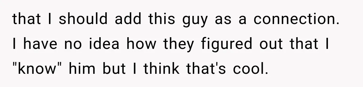 that I should add this guy as a connection. I have no idea how they figured out that I "know" him but I think that's cool.