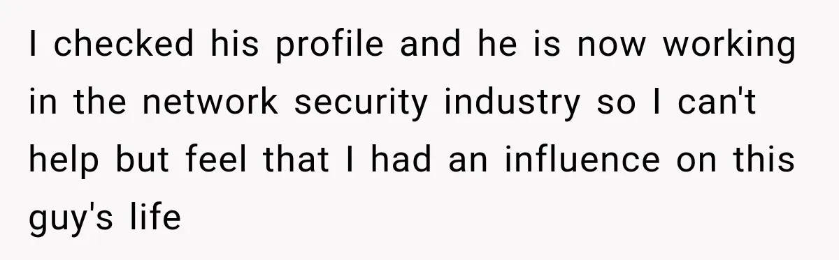 I checked his profile and he is now working in the network security industry so I can't help but feel that I had an influence on this guy's life