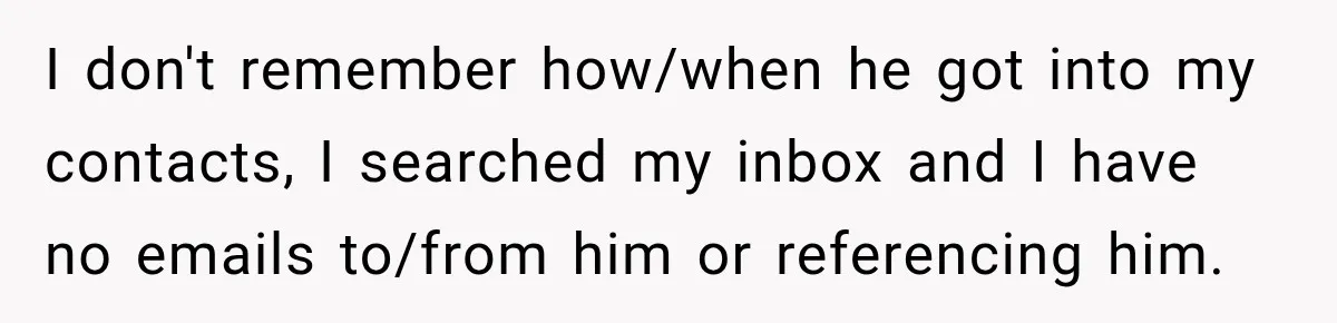 I don't remember how/when he got into my contacts, I searched my inbox and I have no emails to/from him or referencing him.