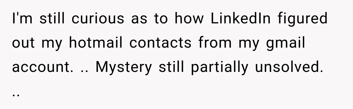 I'm still curious as to how LinkedIn figured out my hotmail contacts from my gmail account. .. Mystery still partially unsolved. ..