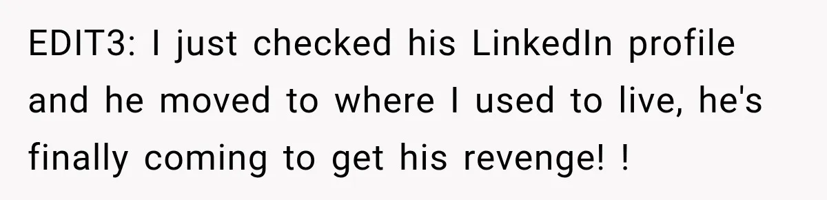 EDIT3: I just checked his LinkedIn profile and he moved to where I used to live, he's finally coming to get his revenge! !