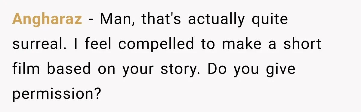 Angharaz − Man, that's actually quite surreal. I feel compelled to make a short film based on your story. Do you give permission?