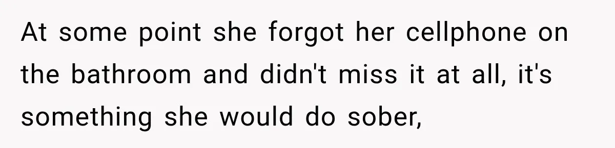 At some point she forgot her cellphone on the bathroom and didn't miss it at all, it's something she would do sober,
