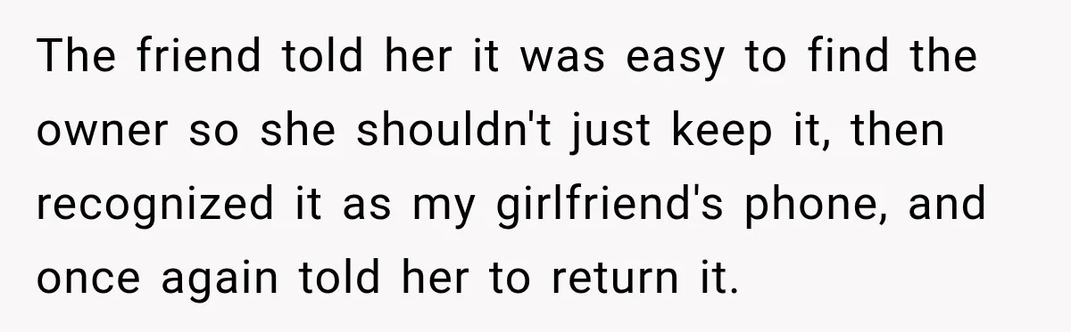 The friend told her it was easy to find the owner so she shouldn't just keep it, then recognized it as my girlfriend's phone, and once again told her to...