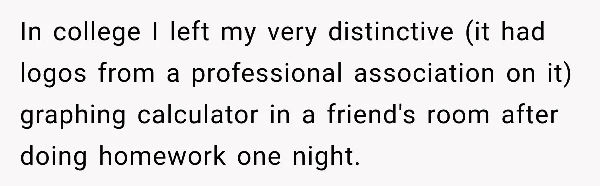 In college I left my very distinctive (it had logos from a professional association on it) graphing calculator in a friend's room after doing homework one night.