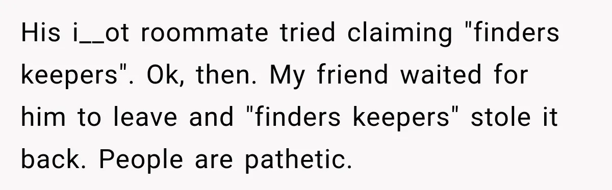 His i__ot roommate tried claiming "finders keepers". Ok, then. My friend waited for him to leave and "finders keepers" stole it back. People are pathetic.