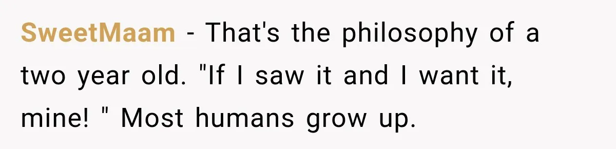 SweetMaam − That's the philosophy of a two year old. "If I saw it and I want it, mine! " Most humans grow up.