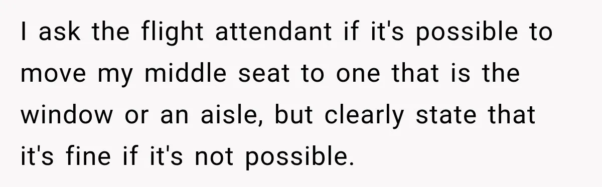 I ask the flight attendant if it's possible to move my middle seat to one that is the window or an aisle, but clearly state that it's fine if it's...