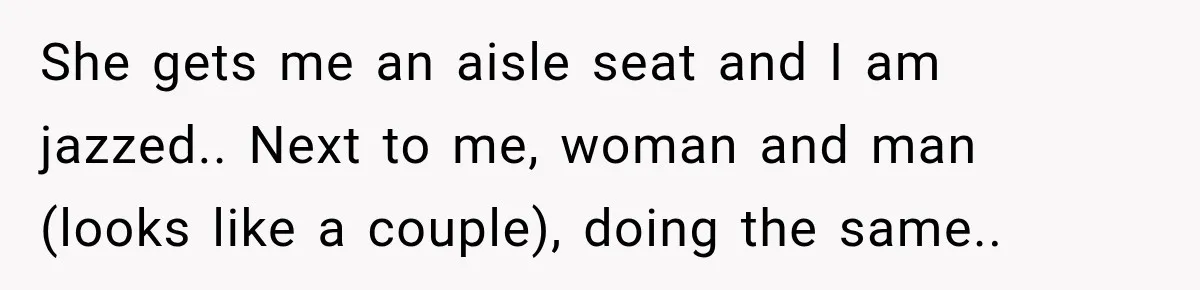 She gets me an aisle seat and I am jazzed.. Next to me, woman and man (looks like a couple), doing the same..