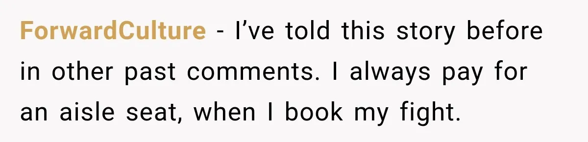 ForwardCulture − I’ve told this story before in other past comments. I always pay for an aisle seat, when I book my fight.