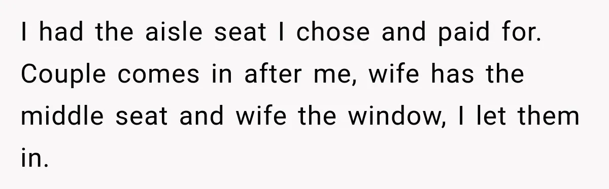 I had the aisle seat I chose and paid for. Couple comes in after me, wife has the middle seat and wife the window, I let them in.