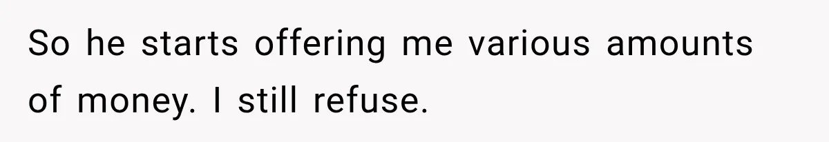 So he starts offering me various amounts of money. I still refuse.