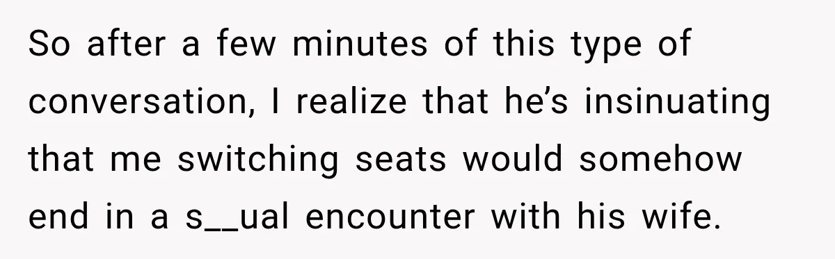 So after a few minutes of this type of conversation, I realize that he’s insinuating that me switching seats would somehow end in a s__ual encounter with his wife.