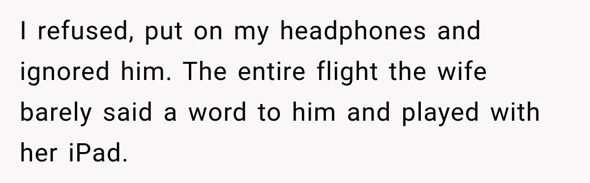 I refused, put on my headphones and ignored him. The entire flight the wife barely said a word to him and played with her iPad.