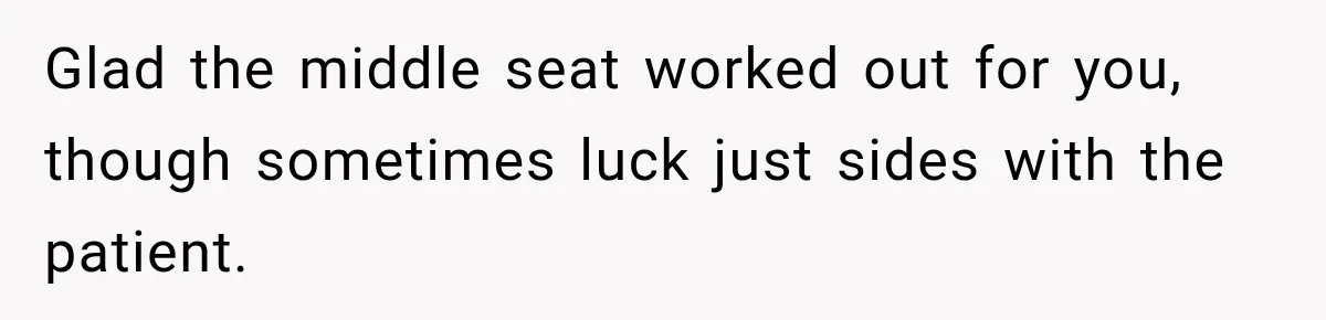 Glad the middle seat worked out for you, though sometimes luck just sides with the patient.