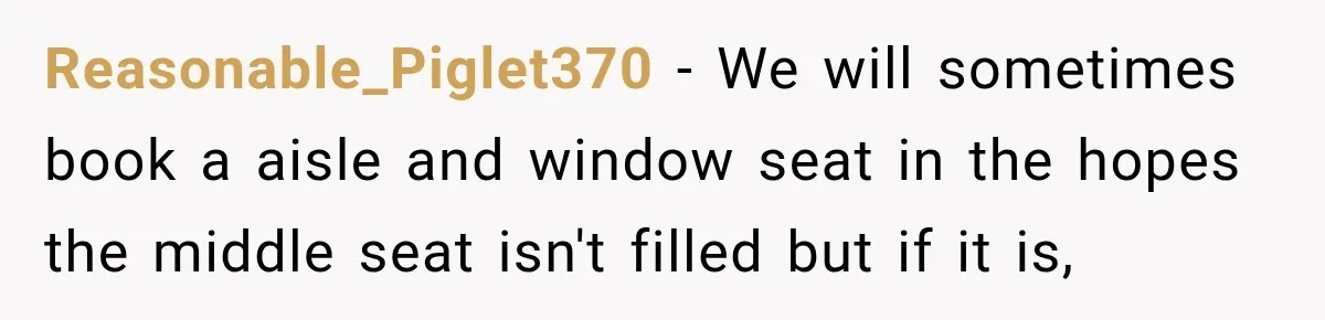 Reasonable_Piglet370 − We will sometimes book a aisle and window seat in the hopes the middle seat isn't filled but if it is,