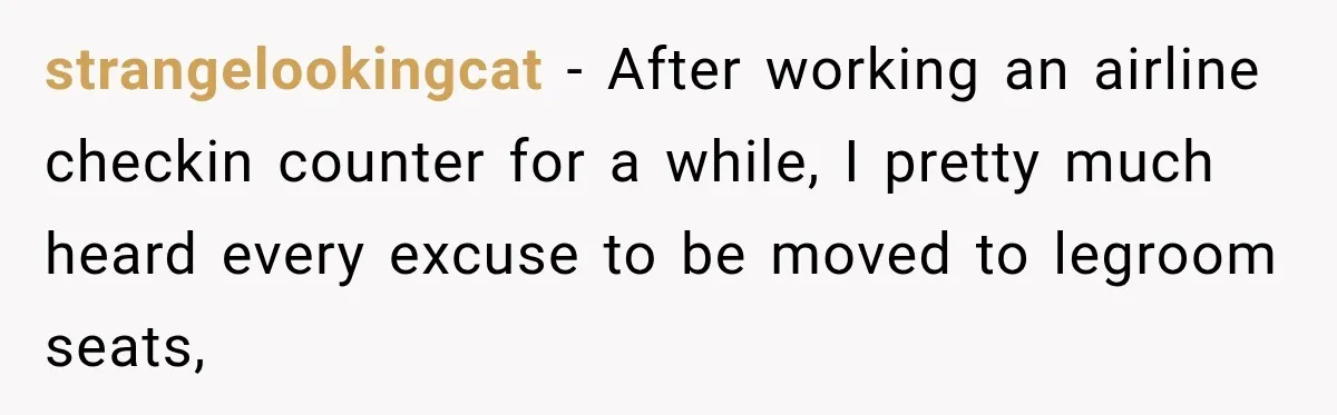 strangelookingcat − After working an airline checkin counter for a while, I pretty much heard every excuse to be moved to legroom seats,
