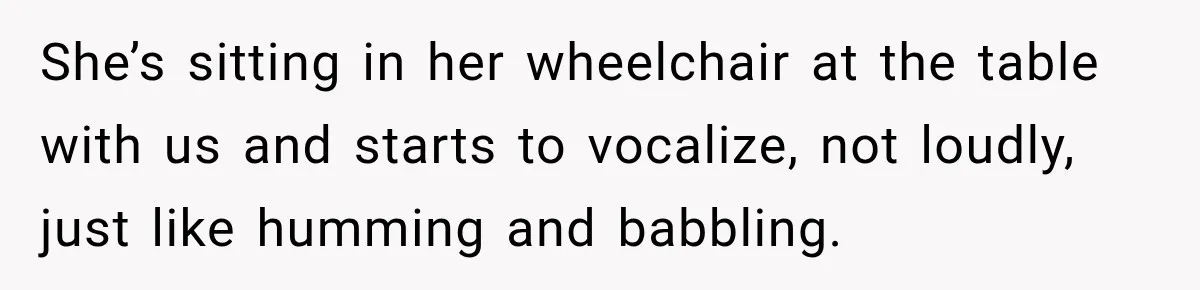 Woman Complains About A Disabled Child Making Noise At A Children’s Hospital, Gets Shut Down She’s sitting in her wheelchair at the table with us and starts to vocalize, not loudly, just like humming and babbling.