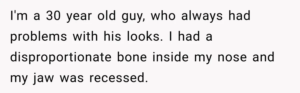I'm a 30 year old guy, who always had problems with his looks. I had a disproportionate bone inside my nose and my jaw was recessed.