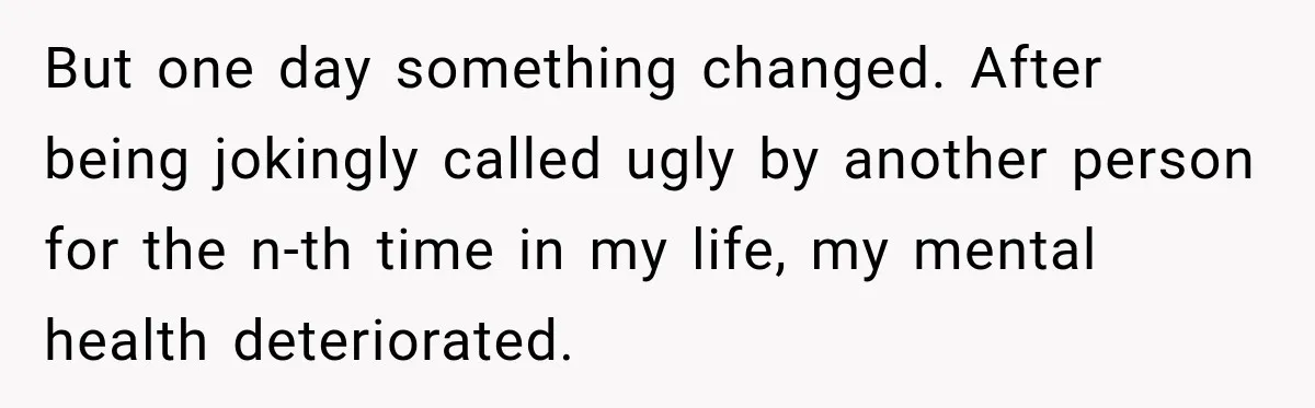 But one day something changed. After being jokingly called ugly by another person for the n-th time in my life, my mental health deteriorated.