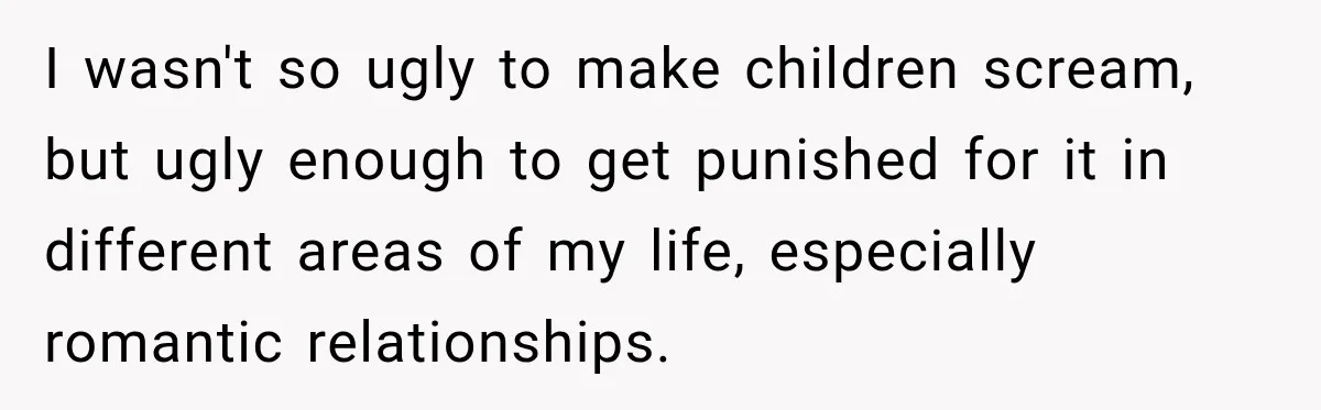 I wasn't so ugly to make children scream, but ugly enough to get punished for it in different areas of my life, especially romantic relationships.