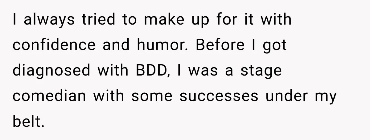 I always tried to make up for it with confidence and humor. Before I got diagnosed with BDD, I was a stage comedian with some successes under my belt.