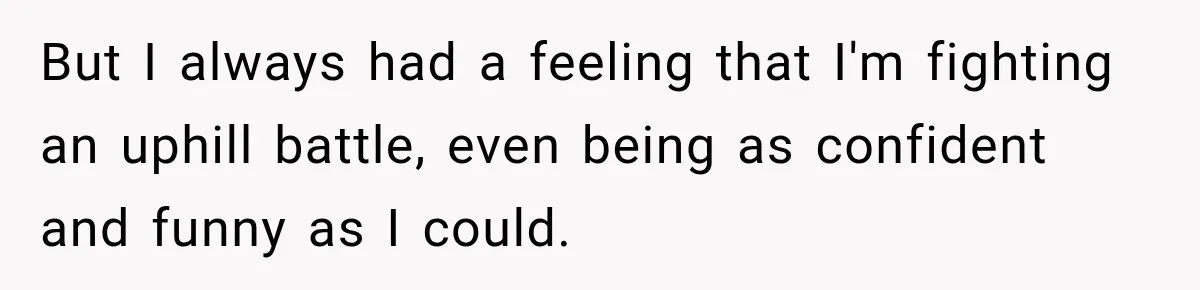 But I always had a feeling that I'm fighting an uphill battle, even being as confident and funny as I could.