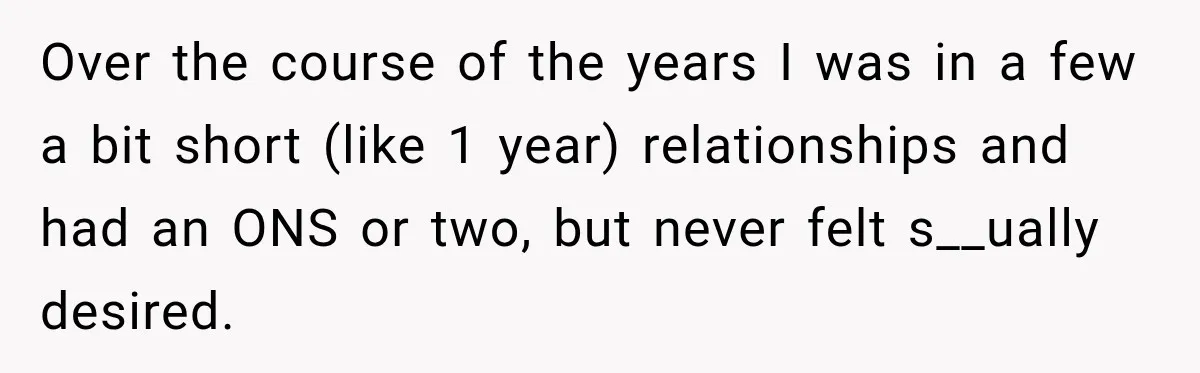 Over the course of the years I was in a few a bit short (like 1 year) relationships and had an ONS or two, but never felt s__ually desired.