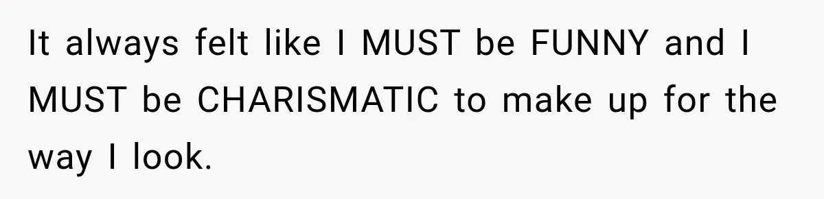 It always felt like I MUST be FUNNY and I MUST be CHARISMATIC to make up for the way I look.