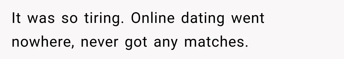 It was so tiring. Online dating went nowhere, never got any matches.