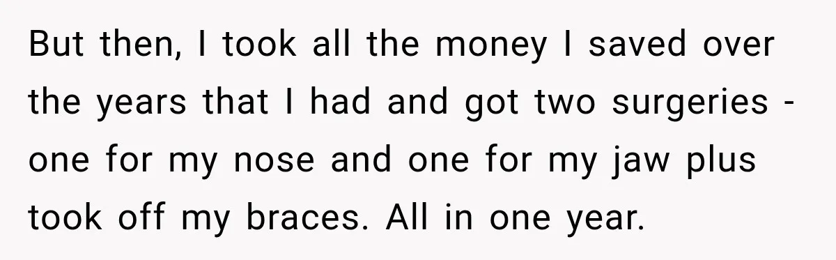 But then, I took all the money I saved over the years that I had and got two surgeries - one for my nose and one for my jaw plus...