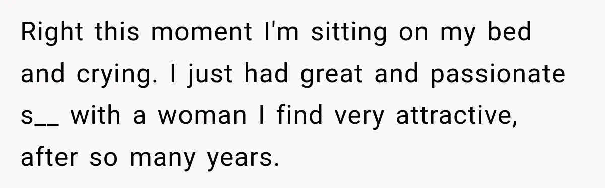 Right this moment I'm sitting on my bed and crying. I just had great and passionate s__ with a woman I find very attractive, after so many years.