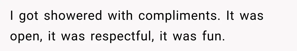 I got showered with compliments. It was open, it was respectful, it was fun.